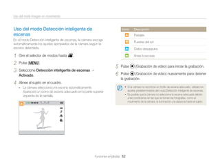Uso del modo Imagen en movimiento

Uso del modo Detección inteligente de
escenas

Icono

Paisajes

En el modo Detección inteligente de escenas, la cámara escoge
automáticamente los ajustes apropiados de la cámara según la
escena detectada.

1
2
3

Puestas del sol
Cielos despejados

Gire el selector de modos hasta v.

4

Descripción

Alinee el sujeto en el cuadro.

Áreas boscosas

Pulse [m].

5
6

Seleccione Detección inteligente de escenas
Activado.

Pulse

(Grabación de vídeo) para iniciar la grabación.

Pulse
(Grabación de vídeo) nuevamente para detener
la grabación.
• Si la cámara no reconoce un modo de escena adecuado, utilizará los

• La cámara selecciona una escena automáticamente.

Aparecerá un icono de escena adecuado en la parte superior
izquierda de la pantalla.

ajustes predeterminados del modo Detección inteligente de escenas.

• Es posible que la cámara no seleccione la escena adecuada debido

Funciones ampliadas 52

a las condiciones en las que se toman las fotografías, como el
movimiento de la cámara, la iluminación y la distancia hasta el sujeto.

 
