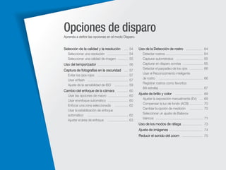 Opciones de disparo
Aprenda a deﬁnir las opciones en el modo Disparo.

Selección de la calidad y la resolución

… 54
Seleccionar una resolución ……………… 54
Seleccionar una calidad de imagen ……… 55

Uso del temporizador ……………………… 56
Captura de fotografías en la oscuridad … 57
Evitar los ojos rojos ……………………… 57
Usar el ﬂash ……………………………… 57
Ajuste de la sensibilidad de ISO ………… 59

Cambio del enfoque de la cámara ……… 60
Usar las opciones de macro ………………
Usar el enfoque automático ………………
Enfocar una zona seleccionada …………
Usar la estabilización de enfoque
automático ………………………………
Ajustar el área de enfoque ………………

60
60
62
62
63

Uso de la Detección de rostro …………… 64
Detectar rostros ……………………………
Capturar autorretratos ……………………
Capturar en disparo sonrisa ………………
Detectar el parpadeo de los ojos …………
Usar el Reconocimiento inteligente
de rostro …………………………………
Registrar rostros como favoritos
(Mi estrella) …………………………………

Ajuste de brillo y color

……………………
Ajustar la exposición manualmente (EV) …
Compensar la luz de fondo (ACB) …………
Cambiar la opción de medición …………
Seleccionar un ajuste de Balance
blancos ……………………………………

64
65
65
66
66
67
69
69
70
70
71

Uso de los modos de ráfaga ……………… 73
Ajuste de imágenes ………………………… 74
Reducir el sonido del zoom ……………… 75

 