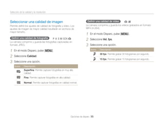 Selección de la calidad y la resolución
Deﬁnir una calidad de vídeo

Seleccionar una calidad de imagen
Permite deﬁnir los ajustes de calidad de fotografía y vídeo. Los
ajustes de imagen de mayor calidad resultarán en archivos de
mayor tamaño.

Deﬁnir una calidad de fotografía

pAhMsg

La cámara comprime y guarda las fotografías capturadas en
formato JPEG.

1
2
3

1
2
3

En el modo Disparo, pulse [m].
Seleccione Vel. fps.
Seleccione una opción.
Icono

En el modo Disparo, pulse [m].

gv

La cámara comprime y guarda los vídeos grabados en formato
MP4 (H.264).

Descripción

30 fps: Permite grabar 30 fotogramas por segundo.

Seleccione Calidad.

15 fps: Permite grabar 15 fotogramas por segundo.

Seleccione una opción.
Icono

Descripción

Superﬁna: Permite capturar fotografías en muy alta
calidad.
Fina: Permite capturar fotografías en alta calidad.
Normal: Permite capturar fotografías en calidad normal.

Opciones de disparo 55

 