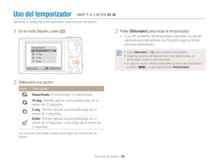Uso del temporizador

TpAhMsgv

Aprenda a conﬁgurar el temporizador para retrasar el disparo.

1

3

En el modo Disparo, pulse [t].

Pulse [Obturador] para iniciar el temporizador.
• La luz AF auxiliar/luz del temporizador parpadea. La cámara

capturará automáticamente una fotografía según el tiempo
que haya especiﬁcado.
Temporizador
Desactivado

• Pulse [Obturador] o [t] para cancelar el temporizador.
• Según las opciones de Detección de rostro seleccionadas, el

10 seg.
2 seg.

temporizador podría no estar disponible.

Doble

Atrás

2

• En algunos modos, también podrá deﬁnir la opción del temporizador
pulsando [m], y luego seleccionando Temporizador.

Seleccionar

Seleccione una opción.
Icono

Descripción

Desactivado: El temporizador no está activado.
10 seg.: Permite capturar una fotografía luego de un
retraso de 10 segundos.
2 seg.: Permite capturar una fotografía luego de un
retraso de 2 segundos.
Doble: Permite capturar una fotografía luego de un
retraso de 10 segundos, y otra luego de un retraso de
2 segundos.
Las opciones disponibles pueden variar según las condiciones de
disparo.

Opciones de disparo 56

 