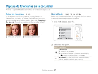 Captura de fotografías en la oscuridad
Aprenda a capturar fotografías de noche o en condiciones de poca luz.

Evitar los ojos rojos

Usar el ﬂash

ps

Si se dispara el ﬂash cuando captura una fotografía de una
persona en la oscuridad, es posible que aparezca un brillo rojo
en los ojos de la persona. Para evitarlo, seleccione Ojos rojos o
Sin ojos roj.. Consulte las opciones de ﬂash en „Usar el ﬂash”.

TpAhMsg

Use el ﬂash cuando desee capturar fotografías en la oscuridad o
cuando necesite más luz para las fotografías.

1

En el modo Disparo, pulse [F].

Flash

Antes de la corrección

Desactivado
Automático
Ojos rojos
Relleno
Sinc. lenta
Sin ojos roj.
Atrás

Después de la 3corrección

2

Seleccionar

Seleccione una opción.
Icono

Descripción

Desactivado:
• El ﬂash no se disparará.
• La cámara mostrará la advertencia de movimiento
cuando tome fotografías con poca luz.
Automático: El ﬂash se disparará automáticamente
cuando el sujeto o el fondo sean oscuros.

Opciones de disparo 57

 