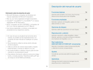 Descripción del manual de usuario
Funciones básicas

Información sobre los derechos de autor
• Microsoft Windows y el logotipo de Windows son
marcas registradas de Microsoft Corporation.
• Mac es una marca registrada de Apple Corporation.
• microSD™, microSDHC™ y microSDXC™ on marcas
registradas de SD Association.
• Wi-Fi®, el logotipo de Wi-Fi CERTIFIED, y el logotipo de
Wi-Fi son marcas registradas de Wi-Fi Alliance.
• Las marcas registradas y nombres comerciales son
propiedad de sus respectivos dueños.

Funciones ampliadas

Opciones de disparo

•
•

53

Aprenda a deﬁnir las opciones en el modo Disparo.

76

Aprenda a reproducir y editar fotografías o vídeos.
Además, aprenda a conectar la cámara al ordenador,
a la impresora de fotografías o a su TV.

• En caso de que se actualicen las funciones de la

•

34

Aprenda a capturar una fotografía y grabar un vídeo
seleccionando un modo.

Reproducción y edición

•

14

Aprenda sobre el diseño, los iconos y las funciones
básicas de la cámara para tomar fotografías.

cámara, es posible que las especiﬁcaciones o el
contenido de este manual se modiﬁquen sin previo
aviso.
Recomendamos utilizar la cámara dentro del país
donde la adquirió.
Utilice la cámara de manera responsable y respete
todas las leyes y normas en relación a su uso.
No puede reutilizar ni distribuir ninguna parte de este
manual sin una autorización previa.
Para obtener información sobre la Licencia de código
fuente, consulte el archivo “OpenSourceInfo.pdf” que
se incluye en el CD-ROM suministrado.

Red inalámbrica
(WB150F/WB151F/WB152F únicamente)

99

Aprenda a conectarse a redes de área local (WLAN)
y utilizar las funciones correspondiente.

Ajustes

120

Consulte las opciones para deﬁnir los ajustes de la
cámara.

Apéndices
Obtenga información acerca de mensajes de error,
especiﬁcaciones y mantenimiento.
5

126

 