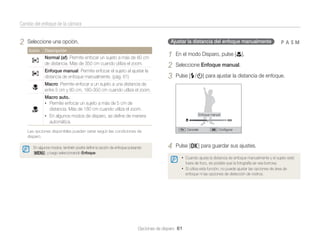 Cambio del enfoque de la cámara

2

Ajustar la distancia del enfoque manualmente

Seleccione una opción.
Icono

Descripción

Normal (af): Permite enfocar un sujeto a más de 80 cm
de distancia. Más de 350 cm cuando utiliza el zoom.
Enfoque manual: Permite enfocar el sujeto al ajustar la
distancia de enfoque manualmente. (pág. 61)

1
2
3

pAhM

En el modo Disparo, pulse [c].
Seleccione Enfoque manual.
Pulse [F/t] para ajustar la distancia de enfoque.

Macro: Permite enfocar a un sujeto a una distancia de
entre 5 cm y 80 cm. 180-350 cm cuando utiliza el zoom.
Macro auto.:
• Permite enfocar un sujeto a más de 5 cm de
distancia. Más de 180 cm cuando utiliza el zoom.
• En algunos modos de disparo, se deﬁne de manera
automática.

Enfoque manual

Cancelar

Las opciones disponibles pueden variar según las condiciones de
disparo.
En algunos modos, también podrá deﬁnir la opción de enfoque pulsando
[m], y luego seleccionando Enfoque.

4

Conﬁgurar

Pulse [o] para guardar sus ajustes.
• Cuando ajusta la distancia de enfoque manualmente y el sujeto está
fuera de foco, es posible que la fotografía se vea borrosa.

• Si utiliza esta función, no puede ajustar las opciones de área de
enfoque ni las opciones de detección de rostros.

Opciones de disparo 61

 