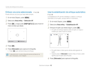 Cambio del enfoque de la cámara

Enfocar una zona seleccionada

Usar la estabilización de enfoque automático

pAhM

Puede enfocar una zona que haya seleccionado.

pAhM

1
2
3

La Estabilización AF permite estabilizar y realizar un enfoque
automático en el sujeto, aunque esté en movimiento.

En el modo Disparo, pulse [m].
Seleccione Area enfoq

Selección AF.

Pulse [o], y luego pulse [D/c/F/t] para mover el
marco al área que desee.

1
2
3

En el modo Disparo, pulse [m].
Seleccione Area enfoq

Estabilización AF.

Enfoque el sujeto que desea seguir y pulse [o].
• El cuadro de enfoque aparece sobre el sujeto y lo sigue a

medida que usted mueve la cámara.

Mover

4
5

Seleccionar

Pulse [o].
Pulse [Obturador] para capturar la fotografía.

• El cuadro blanco indica que la cámara está siguiendo al

• Pulse [o] para cambiar el área de enfoque.

sujeto.
• Cuando pulse el [Obturador] hasta la mitad, el marco verde

Si utiliza esta función, no podrá conﬁgurar las opciones de Detección de
rostro, Temporizador, y Zoom inteligente.

signiﬁca que el sujeto está enfocado.

4

Pulse [Obturador] para capturar la fotografía.

Opciones de disparo 62

 