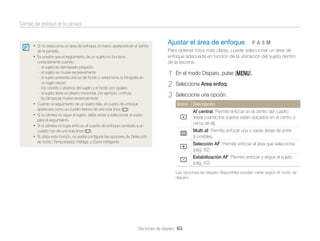 Cambio del enfoque de la cámara

• Si no selecciona un área de enfoque, el marco aparecerá en el centro
de la pantalla.

• Es posible que el seguimiento de un sujeto no funcione

•
•
•
•

correctamente cuando:
- el sujeto es demasiado pequeño
- el sujeto se mueve excesivamente
- el sujeto presenta una luz de fondo o usted toma la fotografía en
un lugar oscuro
- los colores o diseños del sujeto y el fondo son iguales
- el sujeto tiene un diseño horizontal, por ejemplo, cortinas
- la cámara se mueve excesivamente
Cuando el seguimiento de un sujeto falle, el cuadro de enfoque
aparecerá como un cuadro blanco de una sola línea ( ).
Si la cámara no sigue al sujeto, debe volver a seleccionar el sujeto
para el seguimiento.
Si la cámara no logra enfocar, el cuadro de enfoque cambiará a un
cuadro rojo de una sola línea ( ).
Si utiliza esta función, no podrá conﬁgurar las opciones de Detección
de rostro, Temporizador, Ráfaga, y Zoom inteligente.

Ajustar el área de enfoque

pAhM

Para obtener fotos más claras, puede seleccionar un área de
enfoque adecuada en función de la ubicación del sujeto dentro
de la escena.

1
2
3

En el modo Disparo, pulse [m].
Seleccione Area enfoq.
Seleccione una opción.
Icono

Descripción

Af central: Permite enfocar en el centro del cuadro
(ideal cuando los sujetos están ubicados en el centro o
cerca de él).
Multi af: Permite enfocar una o varias áreas de entre
9 posibles.
Selección AF: Permite enfocar el área que seleccione.
(pág. 62)
Estabilización AF: Permite enfocar y seguir el sujeto.
(pág. 62)
Las opciones de disparo disponibles pueden variar según el modo de
disparo.

Opciones de disparo 63

 