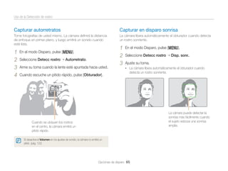 Uso de la Detección de rostro

Capturar autorretratos

Capturar en disparo sonrisa

Tome fotografías de usted mismo. La cámara deﬁnirá la distancia
de enfoque en primer plano, y luego emitirá un sonido cuando
esté lista.

La cámara libera automáticamente el obturador cuando detecta
un rostro sonriente.

1
2
3
4

En el modo Disparo, pulse [m].
Seleccione Detecc rostro

Autorretrato.

Arme su toma cuando la lente esté apuntada hacia usted.
Cuando escuche un pitido rápido, pulse [Obturador].

1
2
3

En el modo Disparo, pulse [m].
Seleccione Detecc rostro

Disp. sonr..

Ajuste su toma.
• La cámara libera automáticamente el obturador cuando

detecta un rostro sonriente.

La cámara puede detectar la
sonrisa más fácilmente cuando
el sujeto esboza una sonrisa
amplia.

Cuando se ubiquen los rostros
en el centro, la cámara emitirá un
pitido rápido.
Si desactiva el Volumen en los ajustes de sonido, la cámara no emitirá un
pitido. (pág. 122)

Opciones de disparo 65

 