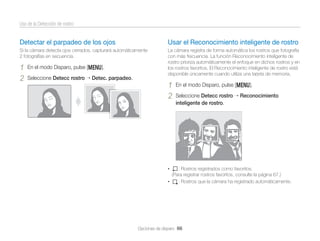 Uso de la Detección de rostro

Detectar el parpadeo de los ojos

Usar el Reconocimiento inteligente de rostro

Si la cámara detecta ojos cerrados, capturará automáticamente
2 fotografías en secuencia.

La cámara registra de forma automática los rostros que fotografía
con más frecuencia. La función Reconocimiento inteligente de
rostro prioriza automáticamente el enfoque en dichos rostros y en
los rostros favoritos. El Reconocimiento inteligente de rostro está
disponible únicamente cuando utiliza una tarjeta de memoria.

1
2

En el modo Disparo, pulse [m].
Seleccione Detecc rostro

Detec. parpadeo.

1
2

En el modo Disparo, pulse [m].
Seleccione Detecc rostro
inteligente de rostro.

•

Reconocimiento

: Rostros registrados como favoritos.
(Para registrar rostros favoritos, consulte la página 67.)
•
: Rostros que la cámara ha registrado automáticamente.

Opciones de disparo 66

 