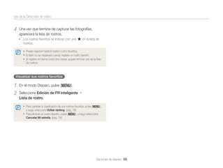 Uso de la Detección de rostro

4

Una vez que termine de capturar las fotografías,
aparecerá la lista de rostros.
• Los rostros favoritos se indican con una

en la lista de

rostros.
• Puede registrar hasta 8 rostros como favoritos.
• El ﬂash no se disparará cuando registre un rostro favorito.
• Si registra el mismo rostro dos veces, puede eliminar uno de la lista
de rostros.

Visualizar sus rostros favoritos

1
2

En el modo Disparo, pulse [m].
Seleccione Edición de FR inteligente
Lista de rostro.
• Para cambiar la clasiﬁcación de sus rostros favoritos, pulse [m],
y luego seleccione Editar ránking. (pág. 78)

• Para eliminar un rostro favorito, pulse [m], y luego seleccione
Cancelar Mi estrella. (pág. 79)

Opciones de disparo 68

 
