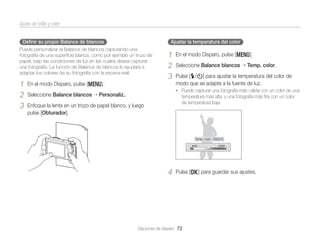 Ajuste de brillo y color
Deﬁnir su propio Balance de blancos

Ajustar la temperatura del color

Puede personalizar el Balance de blancos capturando una
fotografía de una superﬁcie blanca, como por ejemplo un trozo de
papel, bajo las condiciones de luz en las cuales desea capturar
una fotografía. La función de Balance de blancos lo ayudará a
adaptar los colores de su fotografía con la escena real.

1
2
3

1
2
3

En el modo Disparo, pulse [m].
Seleccione Balance blancos

En el modo Disparo, pulse [m].
Seleccione Balance blancos

Temp. color.

Pulse [F/t] para ajustar la temperatura del color de
modo que se adapte a la fuente de luz.
• Puede capturar una fotografía más cálida con un color de una

Personaliz..

temperatura más alta, y una fotografía más fría con un color
de temperatura baja.

Enfoque la lente en un trozo de papel blanco, y luego
pulse [Obturador].

Temp. color : 6500 K

4

Pulse [o] para guardar sus ajustes.

Opciones de disparo 72

 