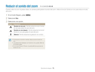 Reducir el sonido del zoom

pAhMsgv

Cuando utilice el zoom al grabar vídeos, la cámara podrá grabar el sonido del zoom. Utilice la función Sonido en vivo para reducir el ruido
del zoom.

1
2
3

En el modo Disparo, pulse [m].
Seleccione Voz.
Seleccione una opción.
Icono

Descripción

Sonido en vivo act.: Permite activar la función Sonido
en vivo para reducir el ruido del zoom.
Sonido en vivo desact.: Permite desactivar la función
Sonido en vivo para grabar el ruido del zoom.
Silencio: Permite desactivar la grabación de sonidos.
• No bloquee el micrófono mientras utiliza la función Sonido en
vivo.

• Las grabaciones realizadas con Sonido en vivo pueden diferir de
los sonidos reales.

• En el modo Picture in Picture, no podrá deﬁnir las opciones de
Sonido en vivo.

Opciones de disparo 75

 