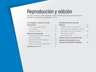 Reproducción y edición
Aprenda a reproducir y editar fotografías o vídeos. Además, aprenda a conectar la cámara al
ordenador, a la impresora de fotografías o a su TV.

Ver fotografías o vídeos en el modo
Reproducción ……………………………… 77

Transferir archivos al ordenador
Windows …………………………………… 92

Iniciar el modo Reproducción …………… 77
Ver fotografías …………………………… 83
Reproducir un vídeo ……………………… 85

Transferir archivos con Intelli-studio ……… 93
Transferir archivos mediante la conexión
de la cámara como disco extraíble ……… 95
Desconectar la cámara
(para Windows XP) ……………………… 96

Edición de una fotografía ………………… 87
Cambiar el tamaño de las fotografías ……
Girar una fotografía ………………………
Aplicar efectos de Filtro inteligente ………
Ajustar las fotografías ……………………
Crear un pedido de impresión (DPOF) ……

87
87
88
89
90

Ver archivos en un TV ……………………… 91

Transferir archivos al ordenador Mac …… 97
Impresión de fotografías con una
impresora de fotografías PictBridge ……… 98

 