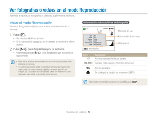 Ver fotografías o vídeos en el modo Reproducción
Aprenda a reproducir fotografías o vídeos y a administrar archivos.

Información sobre archivos de fotografía

Iniciar el modo Reproducción
Visualice fotografías o reproduzca vídeos almacenados en la
cámara.

1

Memoria en uso

Pulse [P].

Información de archivos

• Se mostrará el último archivo.
• Si la cámara está apagada, se encenderá y mostrará el último

Histograma

archivo.

2

Pulse [F/t] para desplazarse por los archivos.

Álbum/Acercar

• Mantenga pulsado [F/t] para desplazarse por los archivos
Icono

rápidamente.

Descripción

Archivos actuales/Archivos totales
• Para ver los archivos almacenados en la memoria incorporada, retire

Nombre de la carpeta - Nombre del archivo

la tarjeta de memoria.

• Tal vez no sea posible editar o reproducir archivos que hayan sido

Archivo protegido

capturados con otras cámaras, debido a tamaños (tamaño de
imagen, etc.) o códecs no compatibles. Utilice un ordenador u otro
dispositivo para editar o reproducir estos archivos.

Se conﬁguró el pedido de impresión (DPOF)

Para mostrar la información del archivo en la pantalla, pulse [D].

Reproducción y edición 77

 