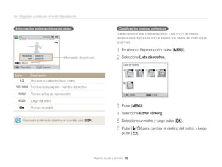 Ver fotografías o vídeos en el modo Reproducción
Información sobre archivos de vídeo

Clasiﬁcar los rostros preferidos
Puede clasiﬁcar sus rostros favoritos. La función de rostros
favoritos está disponible sólo si inserta una tarjeta de memoria en
la cámara.

Información de archivos

1
2

Álbum
Reproducir

Icono

En el modo Reproducción, pulse [m].
Seleccione Lista de rostros.
Lista de rostros

Captura

Descripción

Archivos actuales/Archivos totales
Nombre de la carpeta - Nombre del archivo
Tiempo actual de reproducción

Atrás

Editar

Largo del vídeo
Archivo protegido

Para mostrar la información del archivo en la pantalla, pulse [D].

3
4
5
6

Pulse [m].
Seleccione Editar ránking.
Seleccione un rostro y luego pulse [o].
Pulse [F/t] para cambiar el ránking del rostro, y luego
pulse [b].

Reproducción y edición 78

 