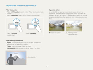 Expresiones usadas en este manual
Exposición (brillo)
La cantidad de luz que ingresa en la cámara se denomina
exposición. Puede modiﬁcar la exposición con la velocidad del
obturador, el valor de apertura y la sensibilidad de ISO. Al cambiar
la exposición, las fotografías que tome serán más oscuras o más
claras.

Pulsar el obturador
• Pulsar el [Obturador] hasta la mitad: Pulsar el obturador hasta
la mitad
• Pulsar [Obturador]: Pulsar el obturador completamente

Pulsar [Obturador]
hasta la mitad

Exposición normal

Pulsar [Obturador]

Sujeto, fondo y composición
• Sujeto: El principal elemento de una escena, por ejemplo,
una persona, un animal o un objeto
• Fondo: Los objetos que rodean al sujeto
• Composición: La combinación de un sujeto y un fondo

Fondo
Composición
Sujeto

7

Sobreexposición
(demasiado brillo)

 