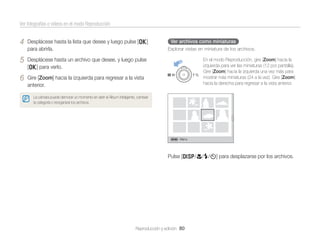 Ver fotografías o vídeos en el modo Reproducción

4

Desplácese hasta la lista que desee y luego pulse [o]
para abrirla.

5

Desplácese hasta un archivo que desee, y luego pulse
[o] para verlo.

6

Ver archivos como miniaturas
Explorar vistas en miniatura de los archivos.

Gire [Zoom] hacia la izquierda para regresar a la vista
anterior.

En el modo Reproducción, gire [Zoom] hacia la
izquierda para ver las miniaturas (12 por pantalla).
Gire [Zoom] hacia la izquierda una vez más para
mostrar más miniaturas (24 a la vez). Gire [Zoom]
hacia la derecha para regresar a la vista anterior.

La cámara puede demorar un momento en abrir el Álbum inteligente, cambiar
la categoría o reorganizar los archivos.

Menú

Pulse [D/c/F/t] para desplazarse por los archivos.

Reproducción y edición 80

 