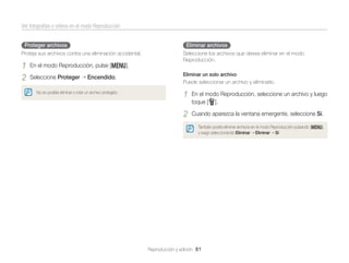 Ver fotografías o vídeos en el modo Reproducción
Proteger archivos

Eliminar archivos

Proteja sus archivos contra una eliminación accidental.

1
2

Seleccione los archivos que desea eliminar en el modo
Reproducción.

En el modo Reproducción, pulse [m].
Seleccione Proteger

Encendido.

No es posible eliminar o rotar un archivo protegido.

Eliminar un solo archivo
Puede seleccionar un archivo y eliminarlo.

1

En el modo Reproducción, seleccione un archivo y luego
toque [f].

2

Cuando aparezca la ventana emergente, seleccione Sí.
También podrá eliminar archivos en el modo Reproducción pulsando [m],
y luego seleccionando Eliminar Eliminar Sí.

Reproducción y edición 81

 