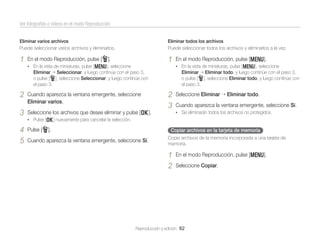 Ver fotografías o vídeos en el modo Reproducción
Eliminar varios archivos
Puede seleccionar varios archivos y eliminarlos.

Eliminar todos los archivos
Puede seleccionar todos los archivos y eliminarlos a la vez.

1

1

En el modo Reproducción, pulse [f].
• En la vista de miniaturas, pulse [m], seleccione

En el modo Reproducción, pulse [m].
• En la vista de miniaturas, pulse [m], seleccione

Eliminar Seleccionar, y luego continúe con el paso 3,
o pulse [f], seleccione Seleccionar, y luego continúe con
el paso 3.

2

Cuando aparezca la ventana emergente, seleccione
Eliminar varios.

3

Eliminar Eliminar todo, y luego continúe con el paso 3,
o pulse [f], seleccione Eliminar todo, y luego continúe con
el paso 3.

2
3

Seleccione los archivos que desee eliminar y pulse [o].

Seleccione Eliminar

Eliminar todo.

Cuando aparezca la ventana emergente, seleccione Sí.
• Se eliminarán todos los archivos no protegidos.

• Pulse [o] nuevamente para cancelar la selección.

4
5

Pulse [f].

Copiar archivos en la tarjeta de memoria

Cuando aparezca la ventana emergente, seleccione Sí.

Copie archivos de la memoria incorporada a una tarjeta de
memoria.

1
2

En el modo Reproducción, pulse [m].
Seleccione Copiar.

Reproducción y edición 82

 
