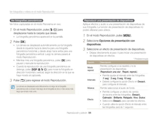 Ver fotografías o vídeos en el modo Reproducción
Ver fotografías panorámicas

Reproducir una presentación de diapositivas

Ver fotos capturadas en el modo Panorama en vivo.

1

Aplique efectos y audio a una presentación de diapositivas de
sus fotografía. La función de presentación de diapositivas no
podrá utilizarse para vídeos.

En el modo Reproducción, pulse [F/t] para
desplazarse hasta la carpeta que desee.

1
2

• La fotografía panorámica aparecerá en la pantalla.

2

Pulse [o].

En el modo Reproducción, pulse [m].

3

Seleccione un efecto de presentación de diapositivas.

• La cámara se desplazará automáticamente por la fotografía

desde la izquierda hacia la derecha para una fotografía
panorámica horizontal, y desde abajo hacia arriba para una
fotografía panorámica vertical. Luego la cámara pasará al
modo Reproducción.
• Mientras mira una fotografía panorámica, pulse [o] para
pausar o reanudar la reproducción.
• Cuando la reproducción de una fotografía panorámica se
detenga, pulse [D/c/F/t] para mover la fotografía en
dirección horizontal o vertical, según la dirección en la que se
haya movido al capturarla.

3

Seleccione Opciones de presentación con
diapositivas.
• Diríjase directamente al paso 4 para iniciar una presentación

de diapositivas sin efectos.
* Predeterminado

Opción

Descripción

Modo
reprod.

Permite conﬁgurar si se repetirá o no la
presentación de diapositivas.
(Reproducir una vez*, Repet. reprod.)
• Permite ajustar el intervalo entre las fotografías.

Intervalo

Pulse [b] para regresar al modo Reproducción.

(1 seg*, 3 seg, 5 seg, 10 seg)
• Deberá conﬁgurar la opción Efecto en Desact.

para conﬁgurar el intervalo.
La cámara se desplazará automáticamente a lo largo de la fotografía
panorámica sólo si el lado más largo de la fotografía es dos o más veces más
largo que el lado más corto.

Música

Permite seleccionar el audio de fondo.
• Permite conﬁgurar un efecto de cambio

Efecto

Reproducción y edición 84

de escena entre las fotografías. (Desact.,
Calmado*, Brillante, Relajado, Vivo, Dulce)
• Seleccione Desact. para cancelar los efectos.
• Cuando utilice la opción Efecto el intervalo entre
las fotografías será de 1 segundo.

 