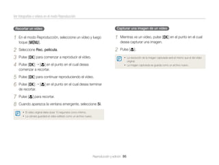 Ver fotografías o vídeos en el modo Reproducción
Capturar una imagen de un vídeo

Recortar un vídeo

1

En el modo Reproducción, seleccione un vídeo y luego
toque [m].

1

Mientras ve un vídeo, pulse [o] en el punto en el cual
desea capturar una imagen.

2
3
4

Seleccione Rec. película.

2

Pulse [c].

5
6

Pulse [o] para continuar reproduciendo el vídeo.

7
8

Pulse [c] para recortar.

Pulse [o] para comenzar a reproducir el vídeo.

• La resolución de la imagen capturada será el mismo que el del vídeo

Pulse [o] [c] en el punto en el cual desea
comenzar a recortar.

• La imagen capturada se guarda como un archivo nuevo.

original.

Pulse [o]
de recortar.

[c] en el punto en el cual desea terminar

Cuando aparezca la ventana emergente, seleccione Sí.
• El vídeo original debe durar 10 segundos como mínimo.
• La cámara guardará el vídeo editado como un archivo nuevo.

Reproducción y edición 86

 