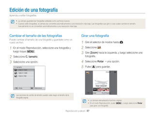 Edición de una fotografía
Aprenda a editar fotografías.
• La cámara guardará las fotografías editadas como archivos nuevos.
• Cuando edite fotografías, la cámara las convertirá automáticamente a una resolución más baja. Las fotografías que gire o a las cuales cambie en tamaño
manualmente no se convertirán automáticamente a una resolución más baja.

Cambiar el tamaño de las fotografías

Girar una fotografía

Puede cambiar el tamaño de una fotografía y guardarla como un
nuevo archivo.

En el modo Reproducción, seleccione una fotografía y
luego toque [m].

2
3

Gire el selector de modos hasta g.

4
5

1

1
2
3

Seleccione Rotar

Seleccione C. tamaño.
Seleccione una opción.
C. tamaño

Seleccione

.

Gire [Zoom] hacia la izquierda, y luego seleccione una
fotografía.
una opción.

Pulse [c] para guardar.

2592 X 1944
1984 X 1488
1024 X 768

Rotar : Dcha 90º
Atrás

Seleccionar
Cancelar

Guardar

Las opciones de cambio de tamaño pueden variar según el tamaño de la
fotografía original.

• La cámara reemplazará el archivo original.
• En el modo Reproducción, pulse [m], y luego seleccione Rotar
para girar una fotografía.

Reproducción y edición 87

 