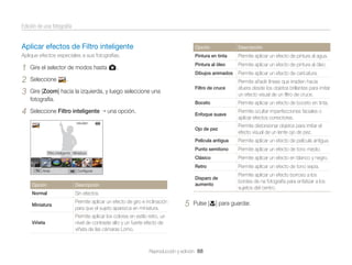 Edición de una fotografía

Aplicar efectos de Filtro inteligente

Opción

Descripción

Aplique efectos especiales a sus fotografías.

Pintura en tinta

Permite aplicar un efecto de pintura al agua.

1
2
3

Gire el selector de modos hasta g.

Pintura al óleo

Permite aplicar un efecto de pintura al óleo.

Dibujos animados

Permite aplicar un efecto de caricatura.

Filtro de cruce

Permite añadir líneas que irradien hacia
afuera desde los objetos brillantes para imitar
un efecto visual de un ﬁltro de cruce.

Boceto

Permite aplicar un efecto de boceto en tinta.

4

Seleccione Filtro inteligente

Enfoque suave

Permite ocultar imperfecciones faciales o
aplicar efectos correctores.

Ojo de pez

Permite distorsionar objetos para imitar el
efecto visual de un lente ojo de pez.

Película antigua

Permite aplicar un efecto de película antigua.

Punto semitono

Permite aplicar un efecto de tono medio.

Clásico

Permite aplicar un efecto en blanco y negro.

Retro

Permite aplicar un efecto de tono sepia.

Disparo de
aumento

Permite aplicar un efecto borroso a los
bordes de na fotografía para enfatizar a los
sujetos del centro.

Seleccione

.

Gire [Zoom] hacia la izquierda, y luego seleccione una
fotografía.
una opción.

Filtro inteligente : Miniatura

Atrás

Conﬁgurar

Opción

Descripción

Normal

Sin efectos.

Miniatura

Permite aplicar un efecto de giro e inclinación
para que el sujeto aparezca en miniatura.

Viñeta

Permite aplicar los colores en estilo retro, un
nivel de contraste alto y un fuerte efecto de
viñeta de las cámaras Lomo.

5

Pulse [c] para guardar.

Reproducción y edición 88

 