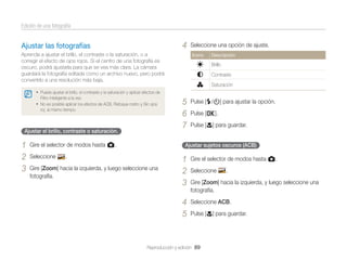 Edición de una fotografía

4

Ajustar las fotografías
Aprenda a ajustar el brillo, el contraste o la saturación, o a
corregir el efecto de ojos rojos. Si el centro de una fotografía es
oscuro, podrá ajustarla para que se vea más clara. La cámara
guardará la fotografía editada como un archivo nuevo, pero podrá
convertirlo a una resolución más baja.

Seleccione una opción de ajuste.
Icono

Descripción

Brillo
Contraste
Saturación

• Puede ajustar el brillo, el contraste y la saturación y aplicar efectos de
Filtro inteligente a la vez.

• No es posible aplicar los efectos de ACB, Retoque rostro y Sin ojos
roj. al mismo tiempo.

Ajustar el brillo, contraste o saturación.

1
2
3

Gire el selector de modos hasta g.
Seleccione

5
6
7

Pulse [F/t] para ajustar la opción.
Pulse [o].
Pulse [c] para guardar.

Ajustar sujetos oscuros (ACB)

Gire [Zoom] hacia la izquierda, y luego seleccione una
fotografía.

1
2
3

Gire el selector de modos hasta g.

4
5

.

Seleccione ACB.

Seleccione

.

Gire [Zoom] hacia la izquierda, y luego seleccione una
fotografía.

Pulse [c] para guardar.

Reproducción y edición 89

 