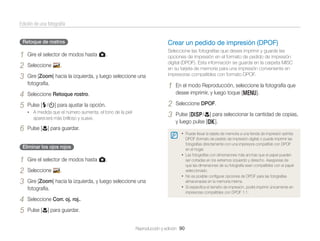 Edición de una fotografía
Retoque de rostros

1
2
3

Gire el selector de modos hasta g.

4
5

Crear un pedido de impresión (DPOF)
Seleccione las fotografías que desea imprimir y guarde las
opciones de impresión en el formato de pedido de impresión
digital (DPOF). Esta información se guarda en la carpeta MISC
en su tarjeta de memoria para una impresión conveniente en
impresoras compatibles con formato DPOF.

Seleccione Retoque rostro.

Seleccione

.

Gire [Zoom] hacia la izquierda, y luego seleccione una
fotografía.

• A medida que el número aumenta, el tono de la piel

aparecerá más brilloso y suave.

6

Pulse [c] para guardar.

Gire el selector de modos hasta g.

4
5

Seleccione DPOF.
Pulse [D/c] para seleccionar la cantidad de copias,
y luego pulse [o].
• Puede llevar la tarjeta de memoria a una tienda de impresión admita

Eliminar los ojos rojos

1
2
3

En el modo Reproducción, seleccione la fotografía que
desee imprimir, y luego toque [m].

2
3

Pulse [F/t] para ajustar la opción.

1

DPOF (formato de pedido de impresión digital) o puede imprimir las
fotografías directamente con una impresora compatible con DPOF
en el hogar.
• Las fotografías con dimensiones más anchas que el papel pueden
ser cortadas en los extremos izquierdo y derecho. Asegúrese de
que las dimensiones de su fotografía sean compatibles con el papel
seleccionado.
• No es posible conﬁgurar opciones de DPOF para las fotografías
almacenadas en la memoria interna.
• Si especiﬁca el tamaño de impresión, podrá imprimir únicamente en
impresoras compatibles con DPOF 1.1.

Seleccione Corr. oj. roj..

Seleccione

.

Gire [Zoom] hacia la izquierda, y luego seleccione una
fotografía.

Pulse [c] para guardar.
Reproducción y edición 90

 