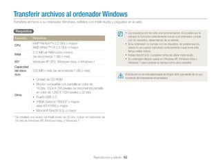 Transferir archivos al ordenador Windows
Transﬁera archivos a su ordenador Windows, edítelos con Intelli-studio y péguelos en la web.

Requisitos
Elemento

• Los requisitos son tan sólo una recomendación. Es posible que la
Requisitos
®

®

CPU

Intel Pentium 4 3,2 GHz o mayor/
AMD Athlon™ FX 2,6 GHz o mayor

RAM

512 MB de RAM como mínimo
(se recomienda 1 GB o más)

SO*

Windows XP SP2, Windows Vista, o Windows 7

Capacidad
del disco
duro

cámara no funcione correctamente incluso si el ordenador cumple
con los requisitos, dependiendo de su estado.
• Si su ordenador no cumple con los requisitos, es posible que los
vídeos no se puedan reproducir correctamente o que tome más
tiempo editar vídeos.
• Instale DirectX 9.0c o posterior antes de utilizar Intelli-studio.
• Su ordenador deberá operar en Windows XP, Windows Vista o
Windows 7 para conectar la cámara como disco extraíble.

250 MB o más (se recomienda 1 GB o más)
El productor no se hará responsable de ningún daño que resulte de un uso
incorrecto del ordenadores ensamblados.

• Unidad de CD-ROM
• Monitor compatible con pantalla en color de

Otros

16 bits, 1024 X 768 píxeles (se recomienda pantalla
en color de 1280 X 1024 píxeles y 32 bits)
• Puerto USB 2.0
• nVIDIA Geforce 7600GT o mayor/
serie ATI X1600 o mayor
• Microsoft DirectX 9.0c o mayor

* Se instalará una versión de Intelli-studio de 32 bits, incluso en ediciones de
64 bits de Windows XP, Windows Vista, y Windows 7.

Reproducción y edición 92

 