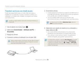 Transferir archivos al ordenador Windows

5

Transferir archivos con Intelli-studio

Encienda la cámara.
• Cuando aparezca la ventana de instalación de Intelli-studio en

Podrá descargar Intelli-studio en el sitio Web del enlace e
instalarlo en su ordenador. Cuando conecte la cámara a un
ordenador con Intelli-studio instalado, el programa se iniciará
automáticamente.

la pantalla del ordenador, siga las instrucciones que aparecen
en la pantalla para completar la instalación.
• Una vez instalado Intelli-studio en el ordenador, este
reconocerá la cámara e iniciará Intelli-studio automáticamente.

La batería se cargará mientras la cámara está conectada al ordenador con
el cable USB.

1
2
3
4

Gire el selector de modos hasta n.
Seleccione Conectividad
Encendido.

Si conﬁgura la opción de USB en Seleccionar modo, seleccione
Orden en la ventana emergente.

6

Software del PC

Seleccione una carpeta de destino en su ordenador, y
luego seleccione Sí.
• Los nuevos archivos almacenados en la cámara serán

transferidos automáticamente a la carpeta seleccionada.

Apague la cámara.

• Si su cámara no tiene archivos nuevos, no aparecerá la

Conecte la cámara al ordenador con el cable USB.
Deberá conectar el extremo más pequeño del cable USB en la cámara.
Si invierte el cable, puede dañar los archivos. El fabricante no se hace
responsable de las pérdidas de datos.

ventana emergente para guardar nuevos archivos.
En Windows Vista y Windows 7, seleccione Run iLinker.exe en la ventana
de reproducción automática para iniciar Intelli-studio. Si Run iLinker.exe
no aparece en el ordenador, haga clic en
Equipo Intelli-studio,
y luego siga las instrucciones que aparecen en la pantalla para completar la
instalación de Intelli-studio.

Reproducción y edición 93

 