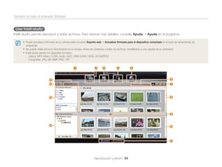 Transferir archivos al ordenador Windows
Usar Intelli-studio
Intelli-studio permite reproducir y editar archivos. Para obtener más detalles, consulte Ayuda

Ayuda en el programa.

• Puede actualizar el ﬁrmware de su cámara seleccionando Soporte web

Actualizar ﬁrmware para el dispositivo conectado en la barra de herramientas de
programas.
• No puede editar archivos directamente en la cámara. Antes de comenzar a editar los archivos, transﬁéralos a una carpeta de su ordenador.
• Intelli-studio admite los siguientes formatos:
- Vídeos: MP4 (Vídeo: H.264, Audio: AAC), WMV (WMV 7/8/9), AVI (MJPEG)
- Fotografías: JPG, GIF, BMP, PNG, TIFF

1

2

3

4

5

:
$

6
7

#

8

9
@

0

!

Reproducción y edición 94

 