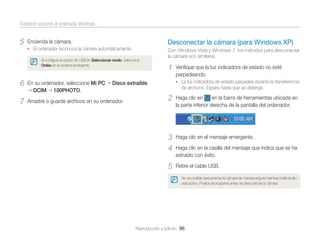 Transferir archivos al ordenador Windows

5

Encienda la cámara.

Desconectar la cámara (para Windows XP)

• El ordenador reconoce la cámara automáticamente.

Con Windows Vista y Windows 7, los métodos para desconectar
la cámara son similares.

Si conﬁgura la opción de USB en Seleccionar modo, seleccione
Orden en la ventana emergente.

6

En su ordenador, seleccione Mi PC
DCIM 100PHOTO.

7

Arrastre o guarde archivos en su ordenador.

1

Veriﬁque que la luz indicadora de estado no esté
parpadeando.
• La luz indicadora de estado parpadea durante la transferencia

Disco extraíble

de archivos. Espere hasta que se detenga.

2

Haga clic en
en la barra de herramientas ubicada en
la parte inferior derecha de la pantalla del ordenador.

3
4

Haga clic en el mensaje emergente.

5

Retire el cable USB.

Haga clic en la casilla del mensaje que indica que se ha
extraído con éxito.

No es posible desconectar la cámara de manera segura mientras Intelli-studio
está activo. Finalice el programa antes de desconectar la cámara.

Reproducción y edición 96

 