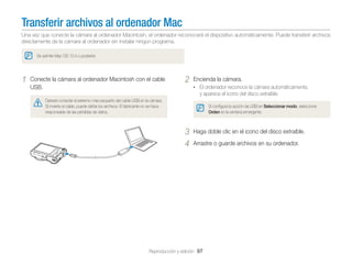 Transferir archivos al ordenador Mac
Una vez que conecte la cámara al ordenador Macintosh, el ordenador reconocerá el dispositivo automáticamente. Puede transferir archivos
directamente de la cámara al ordenador sin instalar ningún programa.
Se admite Mac OS 10.4 o posterior.

1

Conecte la cámara al ordenador Macintosh con el cable
USB.

2

Encienda la cámara.
• El ordenador reconoce la cámara automáticamente,

y aparece el icono del disco extraíble.
Deberá conectar el extremo más pequeño del cable USB en la cámara.
Si invierte el cable, puede dañar los archivos. El fabricante no se hace
responsable de las pérdidas de datos.

Si conﬁgura la opción de USB en Seleccionar modo, seleccione
Orden en la ventana emergente.

3
4

Haga doble clic en el icono del disco extraíble.
Arrastre o guarde archivos en su ordenador.

Reproducción y edición 97

 