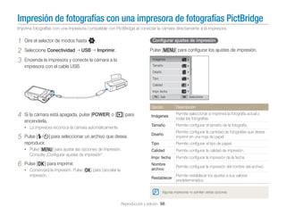 Impresión de fotografías con una impresora de fotografías PictBridge
Imprima fotografías con una impresora compatible con PictBridge al conectar la cámara directamente a la impresora.

1
2
3

Gire el selector de modos hasta n.
Seleccione Conectividad

USB

Conﬁgurar ajustes de impresión

Pulse [m] para conﬁgurar los ajustes de impresión.

Imprimir.

Encienda la impresora y conecte la cámara a la
impresora con el cable USB.

Imágenes
Tamaño
Diseño
Tipo
Calidad
Impr. fecha
Salir

Seleccionar

Opción

Imágenes

Permite seleccionar si imprimirá la fotografía actual o
todas las fotografías.

Tamaño

Permite conﬁgurar el tamaño de la fotografía.

Pulse [F/t] para seleccionar un archivo que desea
reproducir.

Diseño

Permite conﬁgurar la cantidad de fotografías que desea
imprimir en una hoja de papel.

Tipo

Permite conﬁgurar el tipo de papel.

• Pulse [m] para ajustar las opciones de impresión.

5

Si la cámara está apagada, pulse [POWER] o [P] para
encenderla.
• La impresora reconoce la cámara automáticamente.

4

Descripción

Calidad

Permite conﬁgurar la calidad de impresión.

Impr. fecha

Permite conﬁgurar la impresión de la fecha.

Nombre
archivo

Permite conﬁgurar la impresión del nombre del archivo.

Restablecer

Permite restablecer los ajustes a sus valores
predeterminados.

Consulte „Conﬁgurar ajustes de impresión”.

6

Pulse [o] para imprimir.
• Comenzará la impresión. Pulse [o] para cancelar la

impresión.

Algunas impresoras no admiten ciertas opciones.

Reproducción y edición 98

 