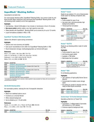 9
Tel: 800-874-3723 or 815-968-0747
www.piercenet.com
Featured Products
SuperBlock® Blocking Buffers
Guaranteed to be biotin-free.
Our most popular blocking buffer, SuperBlock® Blocking Buffer, now comes in both dry and
liquid formats! Many researchers have discovered that SuperBlock® Blocking Buffer is the
only blocking buffer needed for all of their applications.
Highlights:
• Fast blocking – blocks ELISA plates in two minutes or membranes in five to 10 minutes
• Non-serum protein solution yields a very high signal-to-noise ratio
• Plates blocked with SuperBlock® Blocking Buffer can be stored dry for up to 12 months
• Liquid formulations available in PBS or TBS
SuperBlock® Dry Blend (TBS) Blocking Buffer
Delivers the ultimate in space-saving convenience.
Highlights:
• Delivers even more economy and stability
• Each pouch reconstitutes to form 200 ml of SuperBlock® Blocking Buffer in TBS
• Room-temperature storage; small packaging takes up minimal shelf space
References
Ikeda, K., et al. (2003) J. Biol. Chem. 278, 7725-7734.
Leclerc, G.J. and Barredo, J.C. (2001) Clin. Cancer Res. 7, 942-951.
Subbarayan, V., et al. (2001) Cancer Res. 61, 2720-276.
Walters, R.W., et al. (2002) Cell 100, 789-799.
SEA BLOCK Blocking Buffer
No mammalian proteins, reducing the risk of nonspecific interaction.
Highlights:
• Made from steelhead salmon serum
• Functions as a universal blocker
• Offers reduced background
• Can be diluted up to 1:10 with buffer
References
Hypolite, J.A., et al. (2001). Am. J. Physiol. Cell Physiol. 280, C254-264.
Wang, L., et al. (2002). J. Clin. Invest. 110, 1175-1184.
PRODUCT # DESCRIPTION PKG. SIZE
37527 SEA BLOCK Blocking Buffer 500 ml
Blocker™ Casein
Ready-to-use solution (1% w/v) of Hammersten
Grade casein for blocking nonspecific sites.
Highlights:
• Preformulated for ease of use
• Use when skim milk demonstrates high
background problems
• Thimerosal-free formulation
PRODUCT # DESCRIPTION PKG. SIZE
37532 Blocker™ Casein in TBS 1 liter
1% (w/v) Casein Hammersten Grade in TBS,
Contains Kathon® Antimicrobial Reagent
as preservative, pH 7.4.
37528 Blocker™ Casein in PBS 1 liter
1% (w/v) Casein Hammersten Grade in PBS,
Contains Kathon® Antimicrobial Reagent
as preservative, pH 7.4.
Blocker™ BLOTTO
Ready-to-use blocking buffers made of nonfat
dry milk.
Highlights:
• Preformulated for ease of use
• Anti-foaming agent added
• Available in TBS Buffer
• Merthiolate-free formulation
PRODUCT # DESCRIPTION PKG. SIZE
37530 Blocker™ BLOTTO in TBS 1 liter
5% (w/v) nonfat powdered milk in TBS, 0.01%
Anti-foam A, contains Kathon® Antimicrobial
Reagent as preservative, pH 7.4.
Blocker™ BSA
For all blocking applications.
Highlights:
• 10% solutions of high-quality Bovine Serum
Albumin
• Concentrated formulation saves storage
space
• No waiting for powder to dissolve with this
ready-to-dilute liquid concentrate
PRODUCT # DESCRIPTION PKG. SIZE
37525 Blocker™ BSA in PBS (10X) 200 ml
37520 Blocker™ BSA in TBS (10X) 125 ml
Surfact-Amps® 20 Purified Detergent Solution
Specially purified form of Tween®-20.
Highlights:
• Guaranteed <1 milliequivalent of peroxides
and carbonyl in a 10% solution
• Enhances signal-to-background ratio
PRODUCT # DESCRIPTION PKG. SIZE
28320 Surfact-Amps® 20 Purified 6 x 10 ml
Detergent Solution
PRODUCT # DESCRIPTION PKG. SIZE
37515 SuperBlock® (PBS) Blocking Buffer 1 liter
37516 SuperBlock® T20 (PBS) Blocking Buffer (Contains 0.05% Tween®-20) 1 liter
37535 SuperBlock® (TBS) Blocking Buffer 1 liter
37536 SuperBlock® T20 (TBS) Blocking Buffer (Contains 0.05% Tween®-20) 1 liter
37517 SuperBlock® (PBS) Blocking Buffer – Blotting* 1 liter
37537 SuperBlock® (TBS) Blocking Buffer – Blotting* 1 liter
37545 SuperBlock® (TBS) Blocking Buffer 5 pouches
Dry Blend Blocking Buffer
Each pouch yields 200 ml when reconstituted.
* Formulated for precipitating enzyme substrates. Added ingredient to keep precipitate from flaking. Not recommended for
chemiluminescent substrates.
 