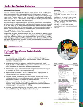 37
Tel: 800-874-3723 or 815-968-0747
www.piercenet.com
In-Gel Far-Western Detection
ProFound™ Far-Western Protein:Protein
Interaction Kits
Highlights:
• On-membrane or in-gel detection options – on-membrane detection offers greater
sensitivity; in-gel detection method offers speed and prevents problems associated with
incomplete or inefficient transfer
• Nonradioactive alternative for far-Western analysis – reliable and sensitive biotin/
streptavidin-HRP or anti-GST-HRP chemistry combined with chemiluminescent detection
offers a practical and safe alternative to radiolabeling the bait protein
• Useful interaction range – kit targets moderate to strong associations between a prey and
the biotinylated bait protein or GST-tagged probe protein
• Primary antibody-free detection – kit uses a biotinylated or GST-tagged protein as the
probe, eliminating the need for antibody production
• Compatible with both SDS-PAGE and native gels – provides option to probe for prey
proteins in a more native environment because reduced or denaturing systems may not
always present an interface that promotes the intended interaction
• Reduced nonspecific binding – biotin/streptavidin-HRP systems demonstrate less
nonspecific binding compared to antibodies directed against the bait protein; the anti-GST
antibody conjugate is highly specific for the GST tag
• Compatible with protein staining – can be used for total protein staining after the chemi-
luminescent detection step, eliminating the need to run two gels
Advantages of In-Gel Detection
Because of restrictions associated with the transfer process, blocking and the possibility of non-
specific binding of bait proteins to unrelated bands on the membranes, it is sometimes
advantageous to perform far-Western detection within the gel. In this procedure, the gels are pre-
treated with 50% isopropyl alcohol and water to remove SDS from the gel and to allow the prey
protein to renature. The gel is then incubated with the bait protein. The bait protein is then detect-
ed with an HRP-tagged antibody or biotin-binding protein.
The same controls and experimental conditions necessary for optimization of membrane-based
far-Westerns apply to in-gel detection. With in-gel detection, the blocking step can be eliminated
but the “bait” protein and the labeled detection protein must be diluted in the blocking buffer to
reduce nonspecific binding. Also, higher amounts of prey and bait proteins are often required for
detection compared to membrane detection with the equivalent chemiluminescent substrate.
ProFound™ Far-Western Protein:Protein Interaction Kits
Pierce provides two kits for far-Western analysis. These kits are optimized for detection both on-
membrane or in-gel. One kit allows the detection of biotinylated bait proteins (Product # 23500)
and the other allows for the detection of GST-tagged bait proteins (Product # 23505). Both kits
include blocking and wash buffers, HRP-labeled detection protein (Streptavidin-HRP or Anti-GST-
HRP), and an extremely sensitive formulation of UnBlot® Chemiluminescent Substrate optimized
for both on-membrane and in-gel use.
Featured Product
References
Blackwood, E.M. and Eisenman, R.N. (1991). Science
251,1211-1217.
Burgress, R.R., et al. (2000). Methods Enzymol. 328,
141-157.
Edmondson, D.G. and Dent, S.Y.R. (2001). Current
Protocols in Protein Science 19.7.1-19.7.10.
Golemis, E., Ed. (2002). Protein-Protein Interactions –
A Laboratory Manual; Cold Spring Harbor Laboratory
Press. (Product # 20068).
Kaelin, W.G., et al. (1992). Cell 70, 351-364.
Reddy, V.M. and Kumar, B. (2000). J. Infect. Dis. 181,
1189-1193.
PRODUCT # DESCRIPTION PKG. SIZE
23500 ProFound™ Far-Western 10 mini gels
Biotinylated-Protein:Protein
Interaction Kit
Materials and methods for the discovery,
in-gel or on-membrane, of protein
interactions using a biotinylated bait
protein as the probe.
Includes: Streptavidin-HRP 0.1 mg
Dilution Buffer (10X) 50 ml
BupH™ Phosphate Buffered 17 packs
Saline
10% Tween®-20 6 x 10 ml
ampules
UnBlot® Stable Peroxide 55 ml
UnBlot® Luminol Enhancer 55 ml
Cellophane Exposure Sheets 10 pack
23505 ProFound™ Far-Western GST- 10 mini gels
Protein:Protein Interaction Kit
Materials and methods for the discovery,
in-gel or on-membrane, of protein
interactions using a GST-tagged bait
protein as the probe.
Includes: Anti-Glutathione 0.25 mg
S-Transferase (GST)-HRP
Dilution Buffer (10X) 50 ml
BupH™ Phosphate Buffered 17 packs
Saline
10% Tween®-20 6 x 10 ml
ampules
UnBlot® Stable Peroxide 55 ml
UnBlot® Luminol Enhancer 55 ml
Cellophane Exposure Sheets 10 pack
 