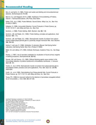 52
For more product information, or to download a product
instruction booklet, visit www.piercenet.com.
Recommended Reading
Bers, G. and Garfin, D. (1985). Protein and nucleic acid blotting and immunobiochemical
detection. BioTechniques 3, 276-288.
Bjerrum, O.J. and Heegaard, N.H.H. (1988). Handbook of Immunoblotting of Proteins.
Volume 1. Technical Descriptions. CRC Press, Boca Raton.
Bollag, D.M., et al. (1996). Protein Methods. Second Edition. Wiley-Liss, Inc., New York.
(Product # 20001)
Gallagher, S. (1996). Immunoblot Detection. Current Protocols in Protein Science, pp.
10.10.1-10.10.11. John Wiley and Sons, Inc., New York.
Gershoni, J. (1988). Protein blotting. Meth. Biochem. Anal. 33, 1-58.
Gershoni, J.M. and Palade, G.E. (1983). Protein blotting: principles and applications. Anal.
Biochem. 131, 1-15.
Gershoni, J.M. and Palade, G.E. (1982). Electrophoretic transfer of proteins from sodium
dodecyl sulfate-polyacrylamide gels to a positively charged membrane filter. Anal. Biochem.
124, 396-405.
Harlow, E. and Lane, D. (1988). Antibodies: A Laboratory Manual. Cold Spring Harbor
Laboratory, Cold Spring Harbor, New York. (Product # 15050)
Malik, V.S. and Lillehoj, E.P. (1994). Antibody Techniques. Academic Press, Inc., San Diego,
CA.
Ramlau, J. (1987). Use of secondary antibodies for visualization of bound primary reagents
in blotting procedures. Electrophoresis 8, 398-402.
Spinola, S.M. and Cannon, J.G. (1985). Different blocking agents cause variation in the
immunologic detection of proteins transferred to nitrocellulose membranes. J. Immunol.
Meth. 81, 161.
Towbin, H., et al. (1979). Electrophoretic transfer of proteins from polyacrylamide gels to
nitrocellulose sheets: procedure and some applications. Proc. Natl. Acad. Sci. USA 76,
4350-4354.
Ursitti, J.A., et al. (1995). Electroblotting from Polyacrylamide Gels. Current Protocols in
Protein Science, pp. 10.7.1-10.7.14. John Wiley and Sons, Inc., New York.
Young, P.R. (1989) An improved method for the detection of peroxidase conjugated antibod-
ies on immunoblots. J. Virol. Meth. 24, 227-236.
SuperSignal®
Technology is protected by U.S. Patent # 6,432,662.
Slide-A-Lyzer®
MINI Dialysis Unit Technology is protected by U.S. Patent # 6,039,781.
U.S. patent pending on UnBlot®
Technology.
Bio-Rad®
is a trademark of Bio-Rad Laboratories, Inc.
ChemiImager™ is a trademark of Alpha Innotech.
Kathon®
and Triton®
are trademarks of Rohm & Haas.
LumiPhos™ is a trademark of – and is sourced from – Lumigen, Inc.
Novex®
and NuPAGE®
are trademarks of Novel Experimental Technology.
BioMax™ and X-Omat™ are trademarks of Kodak.
Tween®
is a registered trademark of ICI Americas.
ECL™, ECL Plus™ and Hybond™ are trademarks of Amersham Pharmacia Biotech.
 