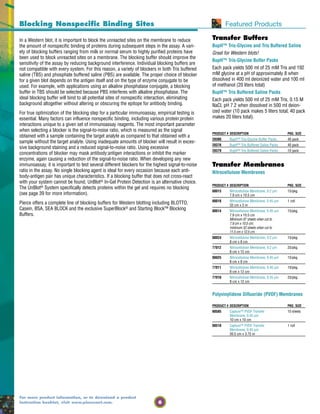 6
For more product information, or to download a product
instruction booklet, visit www.piercenet.com.
Transfer Buffers
BupH™ Tris-Glycine and Tris Buffered Saline
Great for Western blots!
BupH™ Tris-Glycine Buffer Packs
Each pack yields 500 ml of 25 mM Tris and 192
mM glycine at a pH of approximately 8 when
dissolved in 400 ml deionized water and 100 ml
of methanol (20 liters total)
BupH™ Tris Buffered Saline Packs
Each pack yields 500 ml of 25 mM Tris, 0.15 M
NaCl, pH 7.2 when dissolved in 500 ml deion-
ized water (10 pack makes 5 liters total; 40 pack
makes 20 liters total).
In a Western blot, it is important to block the unreacted sites on the membrane to reduce
the amount of nonspecific binding of proteins during subsequent steps in the assay. A vari-
ety of blocking buffers ranging from milk or normal serum to highly purified proteins have
been used to block unreacted sites on a membrane. The blocking buffer should improve the
sensitivity of the assay by reducing background interference. Individual blocking buffers are
not compatible with every system. For this reason, a variety of blockers in both Tris buffered
saline (TBS) and phosphate buffered saline (PBS) are available. The proper choice of blocker
for a given blot depends on the antigen itself and on the type of enzyme conjugate to be
used. For example, with applications using an alkaline phosphatase conjugate, a blocking
buffer in TBS should be selected because PBS interferes with alkaline phosphatase. The
ideal blocking buffer will bind to all potential sites of nonspecific interaction, eliminating
background altogether without altering or obscuring the epitope for antibody binding.
For true optimization of the blocking step for a particular immunoassay, empirical testing is
essential. Many factors can influence nonspecific binding, including various protein:protein
interactions unique to a given set of immunoassay reagents. The most important parameter
when selecting a blocker is the signal-to-noise ratio, which is measured as the signal
obtained with a sample containing the target analyte as compared to that obtained with a
sample without the target analyte. Using inadequate amounts of blocker will result in exces-
sive background staining and a reduced signal-to-noise ratio. Using excessive
concentrations of blocker may mask antibody:antigen interactions or inhibit the marker
enzyme, again causing a reduction of the signal-to-noise ratio. When developing any new
immunoassay, it is important to test several different blockers for the highest signal-to-noise
ratio in the assay. No single blocking agent is ideal for every occasion because each anti-
body-antigen pair has unique characteristics. If a blocking buffer that does not cross-react
with your system cannot be found, UnBlot® In-Gel Protein Detection is an alternative choice.
The UnBlot® System specifically detects proteins within the gel and requires no blocking
(see page 39 for more information).
Pierce offers a complete line of blocking buffers for Western blotting including BLOTTO,
Casein, BSA, SEA BLOCK and the exclusive SuperBlock® and Starting Block™ Blocking
Buffers.
Blocking Nonspecific Binding Sites Featured Products
PRODUCT # DESCRIPTION PKG. SIZE
28380 BupH™ Tris-Glycine Buffer Packs 40 pack
28376 BupH™ Tris Buffered Saline Packs 40 pack
28379 BupH™ Tris Buffered Saline Packs 10 pack
Transfer Membranes
Nitrocellulose Membranes
PRODUCT # DESCRIPTION PKG. SIZE
88013 Nitrocellulose Membrane, 0.2 µm 15/pkg.
7.9 cm x 10.5 cm
88018 Nitrocellulose Membrane, 0.45 µm 1 roll
33 cm x 3 m
88014 Nitrocellulose Membrane, 0.45 µm 15/pkg.
7.9 cm x 10.5 cm
Minimum 87 sheets when cut to
7.9 cm x 10.5 cm;
minimum 52 sheets when cut to
11.5 cm x 12.5 cm.
88024 Nitrocellulose Membrane, 0.2 µm 15/pkg.
8 cm x 8 cm
77012 Nitrocellulose Membrane, 0.2 µm 25/pkg.
8 cm x 12 cm
88025 Nitrocellulose Membrane, 0.45 µm 15/pkg.
8 cm x 8 cm
77011 Nitrocellulose Membrane, 0.45 µm 10/pkg.
8 cm x 12 cm
77010 Nitrocellulose Membrane, 0.45 µm 25/pkg.
8 cm x 12 cm
Polyvinylidene Difluoride (PVDF) Membranes
PRODUCT # DESCRIPTION PKG. SIZE
88585 Capture™ PVDF Transfer 10 sheets
Membrane, 0.45 µm
10 cm x 10 cm
88518 Capture™ PVDF Transfer 1 roll
Membrane, 0.45 µm
26.5 cm x 3.75 m
 