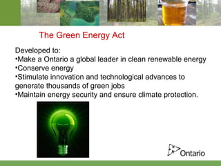 The Green Energy Act Developed to: Make a Ontario a global leader in clean renewable energy  Conserve energy  Stimulate innovation and technological advances to generate thousands of green jobs Maintain energy security and ensure climate protection. 