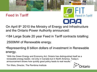 Feed In Tariff   On April 8 th  2010 the Ministry of Energy and Infrastructure and the Ontario Power Authority announced:  184 Large Scale 20 year Feed in Tariff contracts totalling: 2500MW of Renewable energy.  Representing 8 billion dollars of investment in Renewable energy. “ With the Green Energy and Economy Act, Ontario has distinguished itself as a renewable energy leader, not only in Canada but in North America. Today’s announcement shows how quickly good policy leads to real results.” Tim Weis, Director, The Pembina Institute  