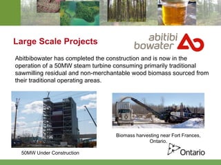 Large Scale Projects Abitbibowater has completed the construction and is now in the operation of a 50MW steam turbine consuming primarily traditional sawmilling residual and non-merchantable wood biomass sourced from their traditional operating areas. 50MW Under Construction Biomass harvesting near Fort Frances, Ontario. 