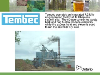 Tembec operates an integrated 7.2 MW co-generation facility at its Chapleau sawmill site.  The co-gen consumes waste bark and hog fuel to produce electricity while the excess heat and steam is used to run the sawmills dry kilns 