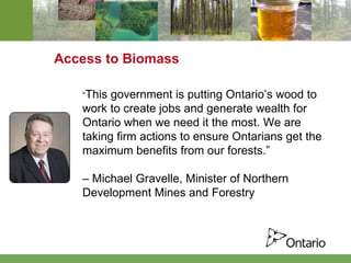 Access to Biomass “ This government is putting Ontario’s wood to work to create jobs and generate wealth for Ontario when we need it the most. We are taking firm actions to ensure Ontarians get the maximum benefits from our forests.”  –  Michael Gravelle, Minister of Northern  Development Mines and Forestry  