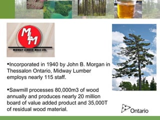 Incorporated in 1940 by John B. Morgan in Thessalon Ontario, Midway Lumber employs nearly 115 staff. Sawmill processes 80,000m3 of wood annually and produces nearly 20 million board of value added product and 35,000T of residual wood material. 