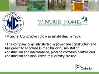 Moncrief Construction Ltd was established in 1967. The company originally started in power line construction and has grown to encompass road building, sub station construction and maintenance, pipeline corrosion control, civil construction and most recently a forestry division.     