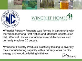 Wincrief Forestry Products was formed in partnership with the Wabaseemong First Nation and Moncrief Construction Ltd.  Wincrief Homes manufactures modular homes and currently employs 20 people. Windcrief Forestry Products is actively looking to diversify their manufacturing capacity with a primary focus on bio-energy and wood pelletizing initiatives. 