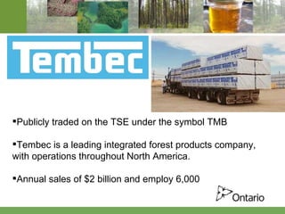 Publicly traded on the TSE under the symbol TMB Tembec is a leading integrated forest products company, with operations throughout North America.  Annual sales of $2 billion and employ 6,000 