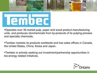 Operates over 30 market pulp, paper and wood product manufacturing units, and produces silvichemicals from by-products of its pulping process and specialty chemicals. Tembec markets its products worldwide and has sales offices in Canada, the United States, China, Korea and Japan.  Tembec is actively seeking out investment/partnership opportunities in bio-energy related initiatives. 