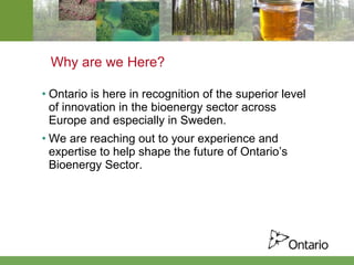 Why are we Here? Ontario is here in recognition of the superior level of innovation in the bioenergy sector across Europe and especially in Sweden. We are reaching out to your experience and expertise to help shape the future of Ontario’s Bioenergy Sector. 
