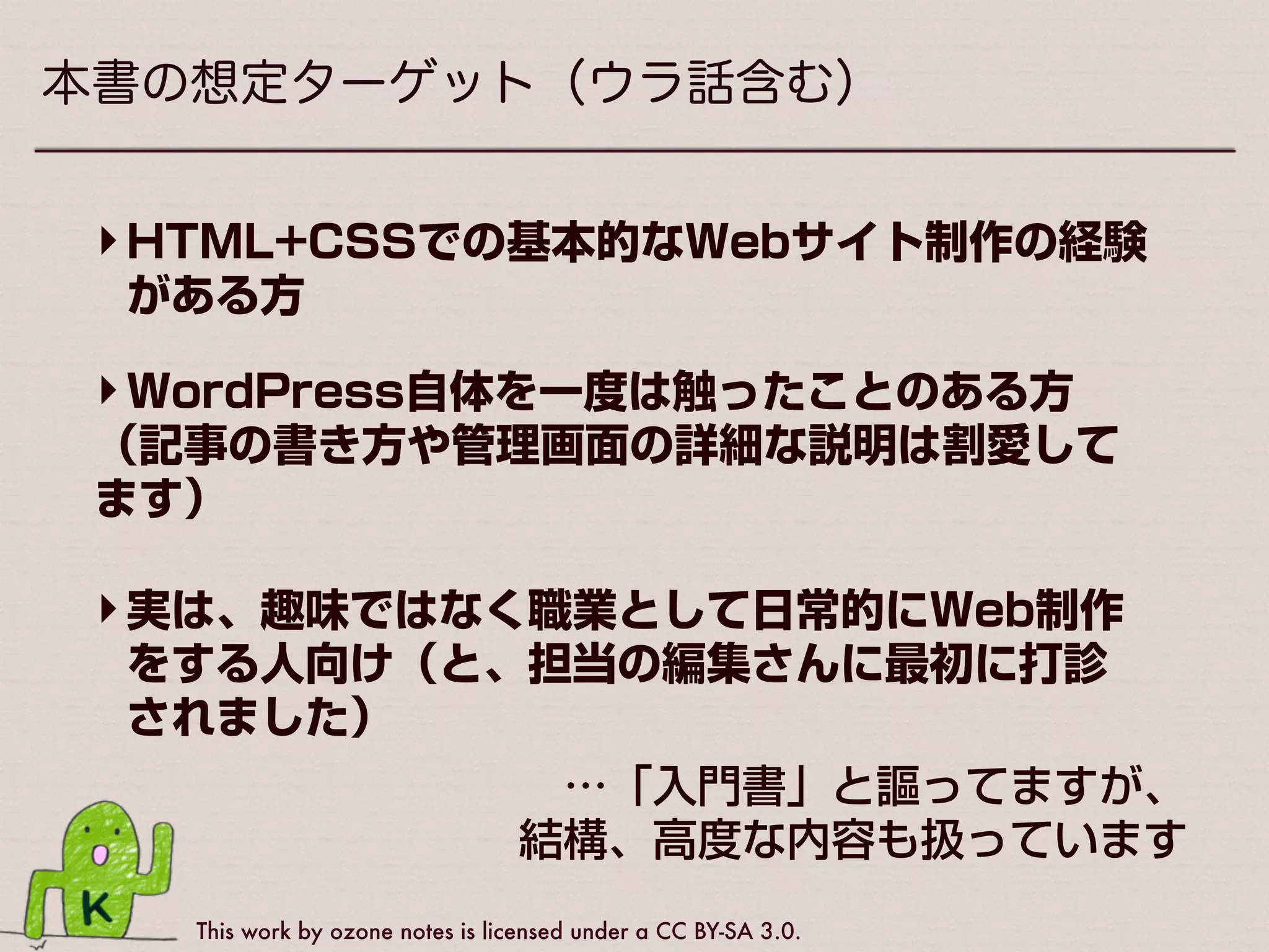 This work by ozone notes is licensed under a CC BY-SA 3.0.
本書の想定ターゲット（ウラ話含む）
‣実は、趣味ではなく職業として日常的にWeb制作
をする人向け（と、担当の編集さんに最初に打診
されました）
‣HTML+CSSでの基本的なWebサイト制作の経験
がある方
‣WordPress自体を一度は触ったことのある方
（記事の書き方や管理画面の詳細な説明は割愛して
ます）
…「入門書」と謳ってますが、
 結構、高度な内容も扱っています
 