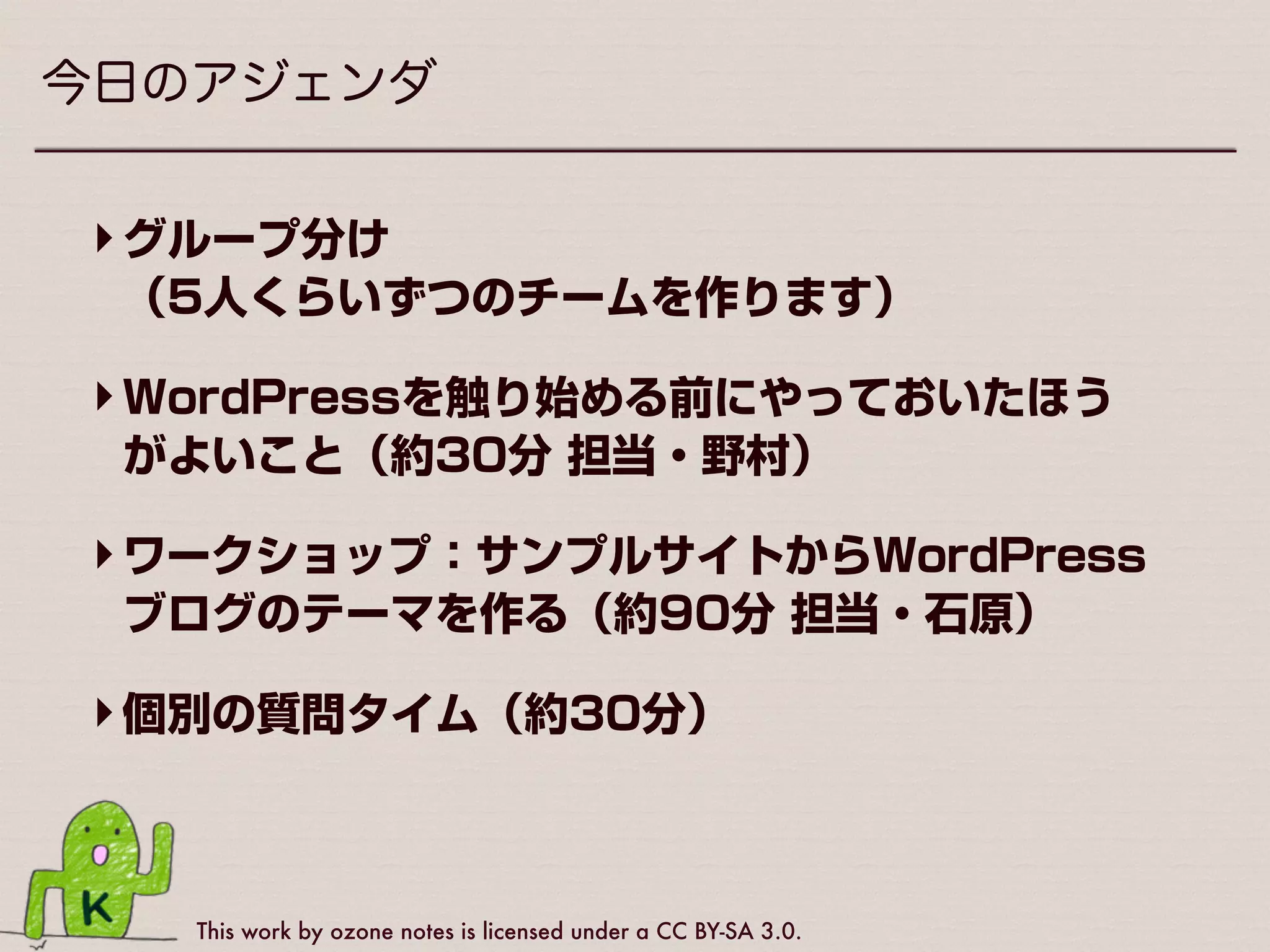 This work by ozone notes is licensed under a CC BY-SA 3.0.
今日のアジェンダ
‣グループ分け 
（5人くらいずつのチームを作ります）
‣WordPressを触り始める前にやっておいたほう
がよいこと（約30分 担当・野村）
‣ワークショップ：サンプルサイトからWordPress
ブログのテーマを作る（約90分 担当・石原）
‣個別の質問タイム（約30分）
 